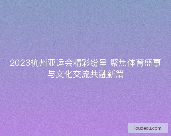 2023杭州亚运会精彩纷呈 聚焦体育盛事与文化交流共融新篇