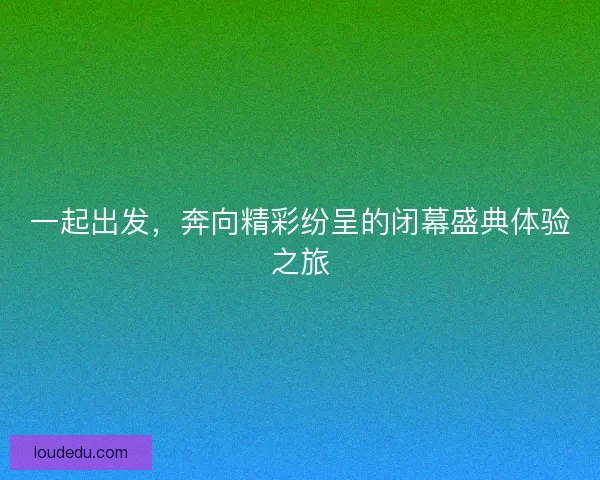 一起出发，奔向精彩纷呈的闭幕盛典体验之旅