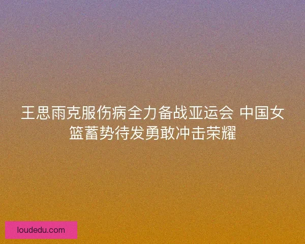 王思雨克服伤病全力备战亚运会 中国女篮蓄势待发勇敢冲击荣耀