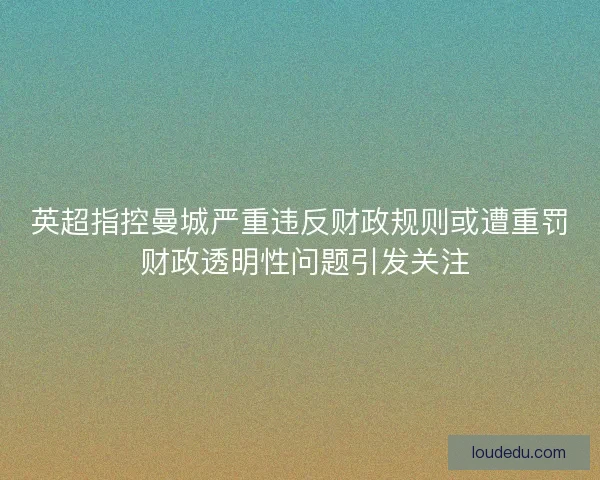 英超指控曼城严重违反财政规则或遭重罚 财政透明性问题引发关注