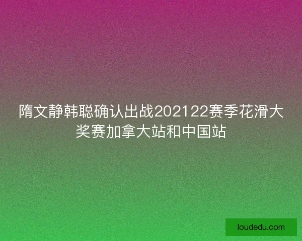 隋文静韩聪确认出战202122赛季花滑大奖赛加拿大站和中国站