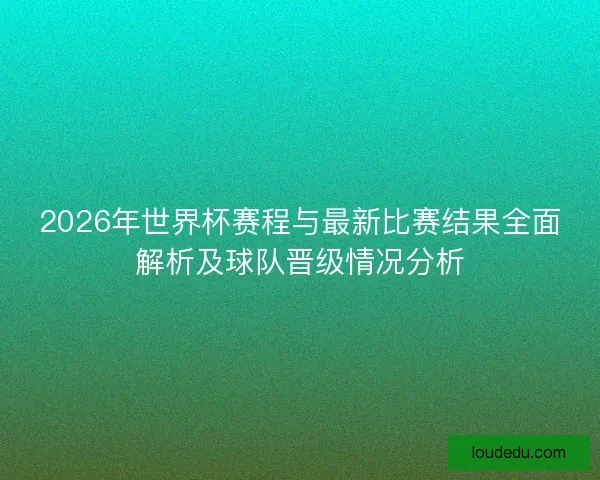 2026年世界杯赛程与最新比赛结果全面解析及球队晋级情况分析
