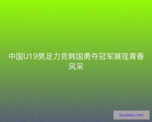中国U19男足力克韩国勇夺冠军展现青春风采