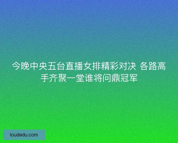 今晚中央五台直播女排精彩对决 各路高手齐聚一堂谁将问鼎冠军