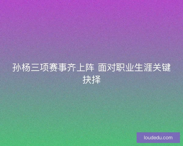 孙杨三项赛事齐上阵 面对职业生涯关键抉择